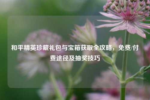 和平精英珍藏礼包与宝箱获取全攻略,免费/付费途径及抽奖技巧