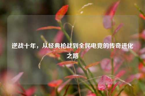 逆战十年，从经典枪战到全民电竞的传奇进化之路