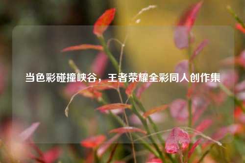 当色彩碰撞峡谷,王者荣耀全彩同人创作集