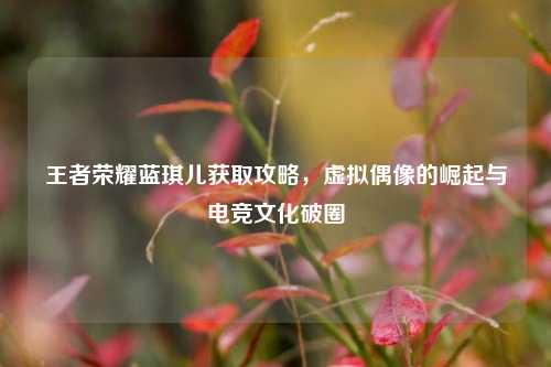 王者荣耀蓝琪儿获取攻略,虚拟偶像的崛起与电竞文化破圈