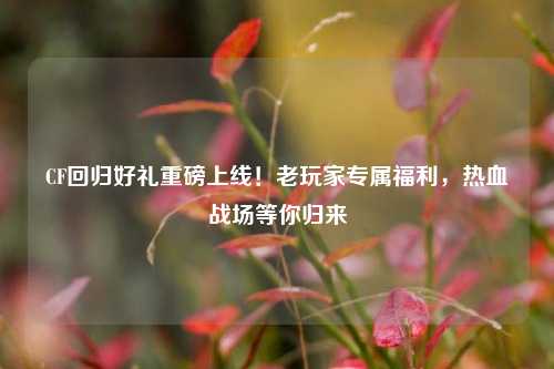 CF回归好礼重磅上线！老玩家专属福利，热血战场等你归来