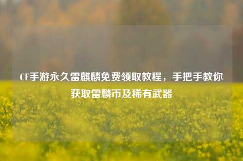 CF手游永久雷麒麟免费领取教程，手把手教你获取雷麟币及稀有武器