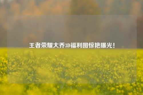 王者荣耀大乔3D福利图惊艳曝光！
