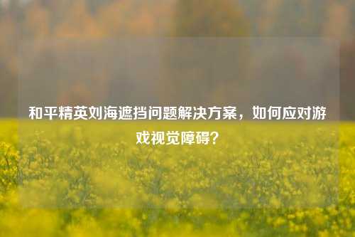 和平精英刘海遮挡问题解决方案，如何应对游戏视觉障碍？