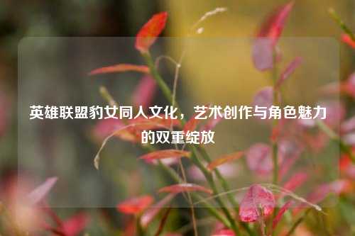 英雄联盟豹女同人文化，艺术创作与角色魅力的双重绽放