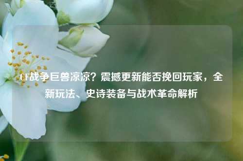 CF战争巨兽凉凉?震撼更新能否挽回玩家,全新玩法、史诗装备与战术革命解析