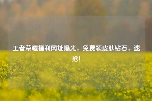 王者荣耀福利网址曝光,免费领皮肤钻石,速抢!