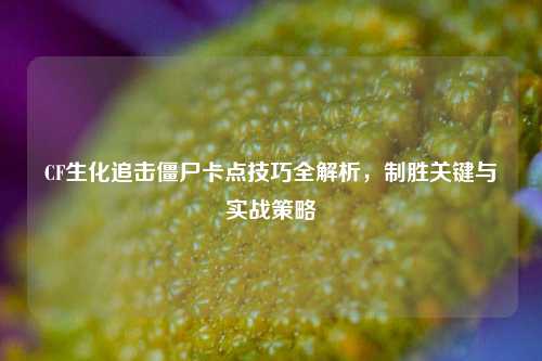 CF生化追击僵尸卡点技巧全解析，制胜关键与实战策略