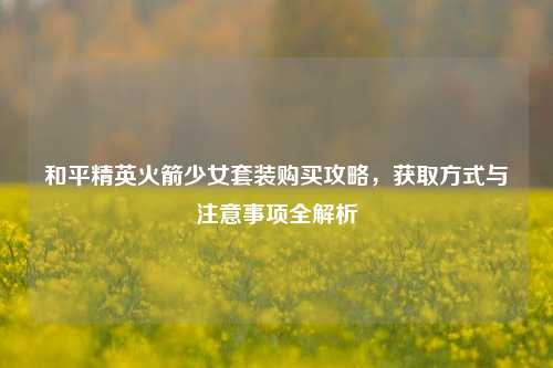 和平精英火箭少女套装购买攻略，获取方式与注意事项全解析