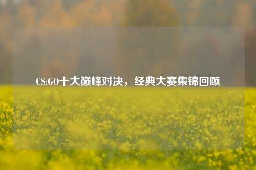 CS:GO十大巅峰对决，经典大赛集锦回顾