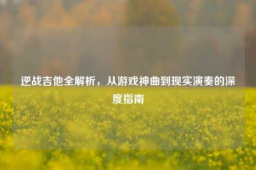 逆战吉他全解析，从游戏神曲到现实演奏的深度指南