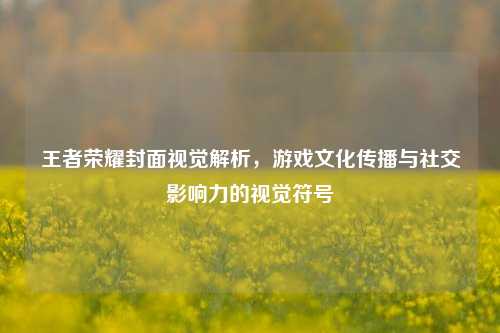 王者荣耀封面视觉解析,游戏文化传播与社交影响力的视觉符号