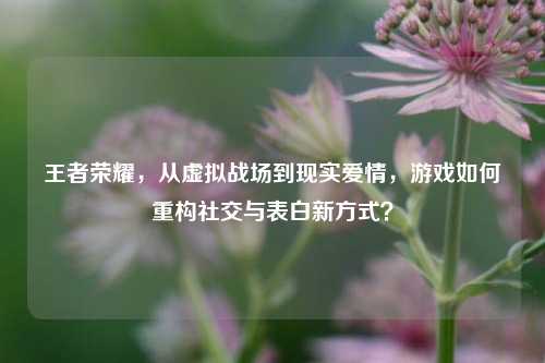 王者荣耀，从虚拟战场到现实爱情，游戏如何重构社交与表白新方式？