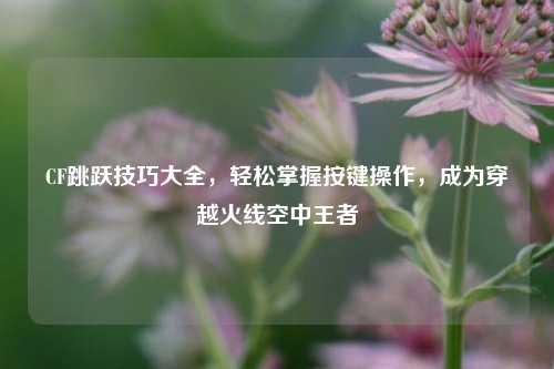 CF跳跃技巧大全,轻松掌握按键操作,成为穿越火线空中王者