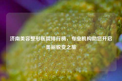 济南美容整形医院排行榜，专业机构助您开启美丽蜕变之旅