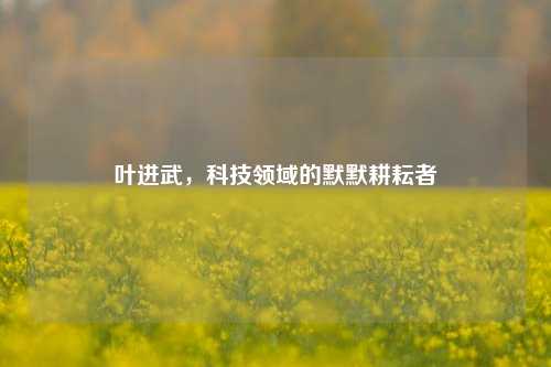 叶进武，科技领域的默默耕耘者