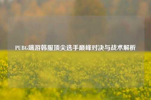 PUBG端游韩服顶尖选手巅峰对决与战术解析
