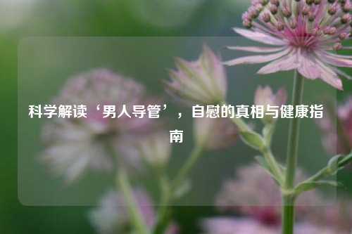 科学解读‘男人导管’，自慰的真相与健康指南