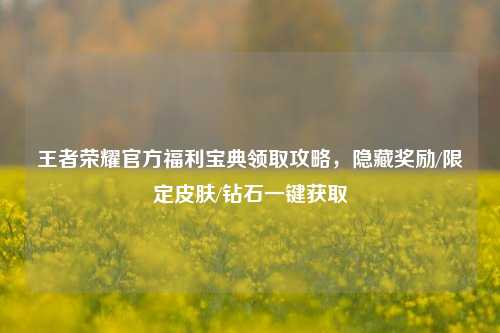 王者荣耀官方福利宝典领取攻略,隐藏奖励/限定皮肤/钻石一键获取