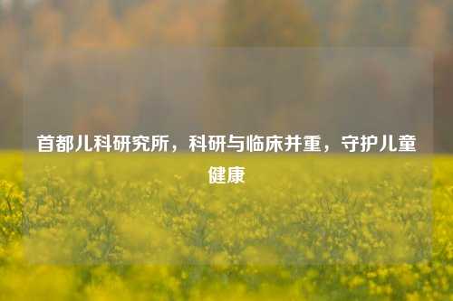 首都儿科研究所,科研与临床并重,守护儿童健康