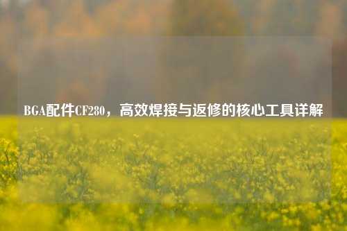 BGA配件CF280,高效焊接与返修的核心工具详解