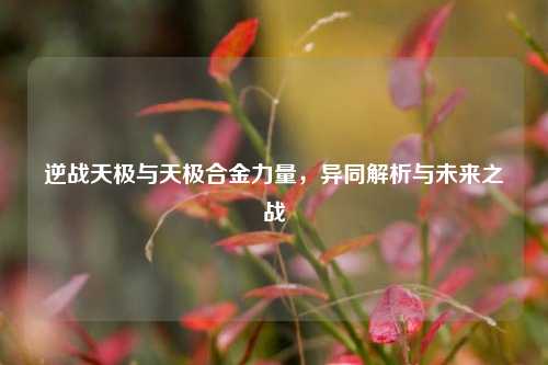 逆战天极与天极合金力量,异同解析与未来之战