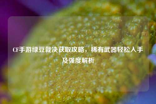 CF手游绿豆裁决获取攻略，稀有武器轻松入手及强度解析