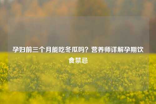 孕妇前三个月能吃冬瓜吗?营养师详解孕期饮食禁忌