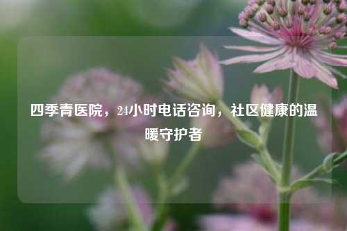 四季青医院,24小时电话咨询,社区健康的温暖守护者