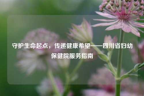 守护生命起点,传递健康希望——四川省妇幼保健院服务指南