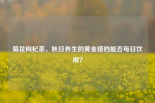 菊花枸杞茶,秋日养生的黄金搭档能否每日饮用?