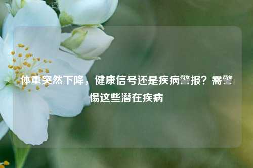 体重突然下降,健康信号还是疾病警报?需警惕这些潜在疾病