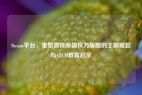 Steam平台,重塑游戏帝国权力版图的王朝崛起与STEM教育启示