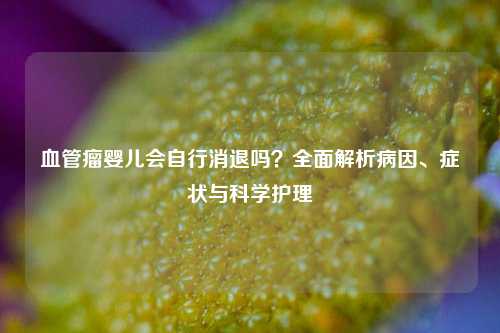 血管瘤婴儿会自行消退吗?全面解析病因、症状与科学护理