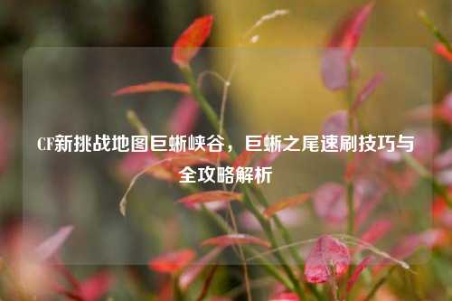 CF新挑战地图巨蜥峡谷，巨蜥之尾速刷技巧与全攻略解析