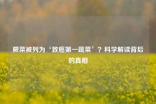 蕨菜被列为‘致癌第一蔬菜’?科学解读背后的真相