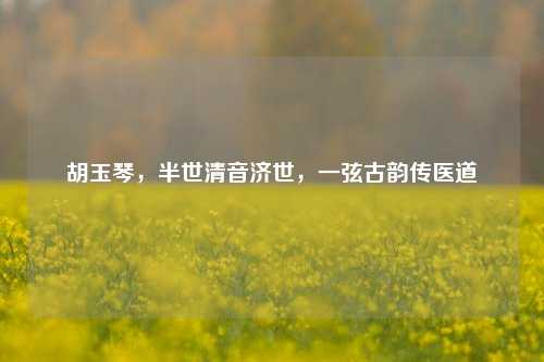 胡玉琴，半世清音济世，一弦古韵传医道