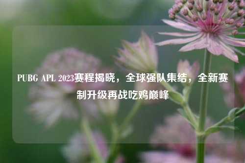 PUBG APL 2023赛程揭晓,全球强队集结,全新赛制升级再战吃鸡巅峰