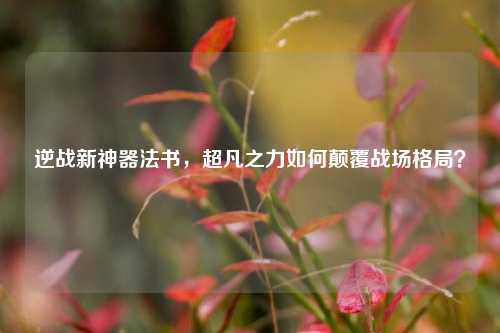 逆战新神器法书,超凡之力如何颠覆战场格局?