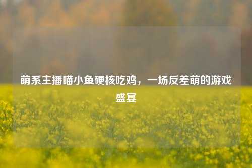 萌系主播喵小鱼硬核吃鸡,一场反差萌的游戏盛宴