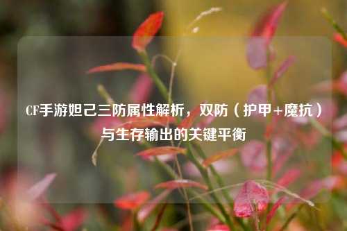 CF手游妲己三防属性解析,双防(护甲+魔抗)与生存输出的关键平衡