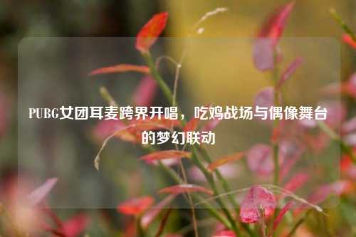 PUBG女团耳麦跨界开唱，吃鸡战场与偶像舞台的梦幻联动