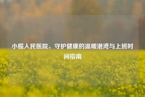 小榄人民医院，守护健康的温暖港湾与上班时间指南