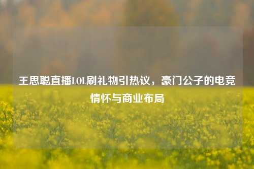 王思聪直播LOL刷礼物引热议，豪门公子的电竞情怀与商业布局
