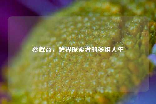 蔡辉益，跨界探索者的多维人生