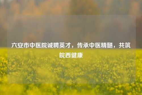 六安市中医院诚聘英才,传承中医精髓,共筑皖西健康