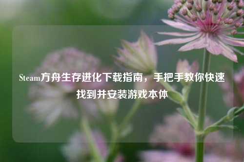 Steam方舟生存进化下载指南，手把手教你快速找到并安装游戏本体