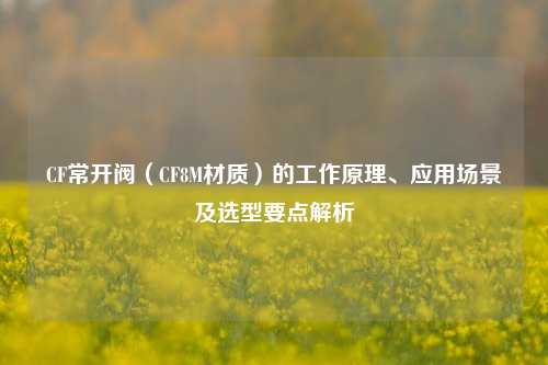CF常开阀(CF8M材质)的工作原理、应用场景及选型要点解析