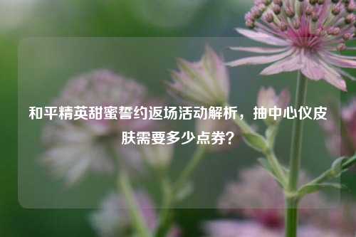 和平精英甜蜜誓约返场活动解析,抽中心仪皮肤需要多少点券?