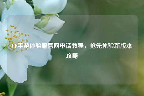 CF手游体验服官网申请教程，抢先体验新版本攻略